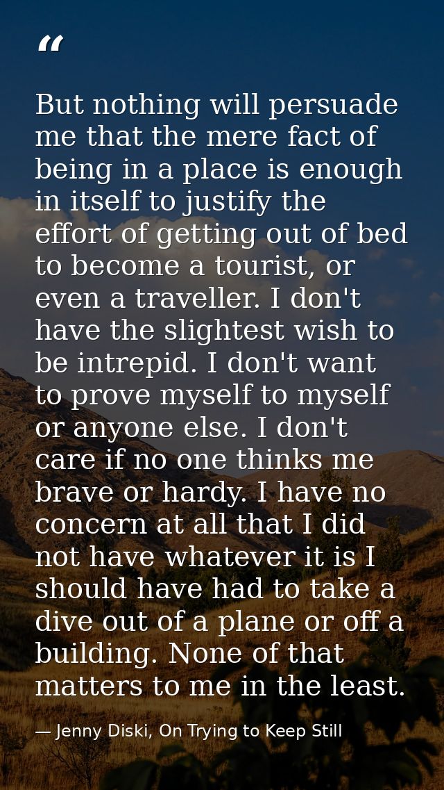 But nothing will persuade me that the mere fact of being in a place is enough in itself to justify the effort of getting — Jenny Diski, On Trying to Keep Still