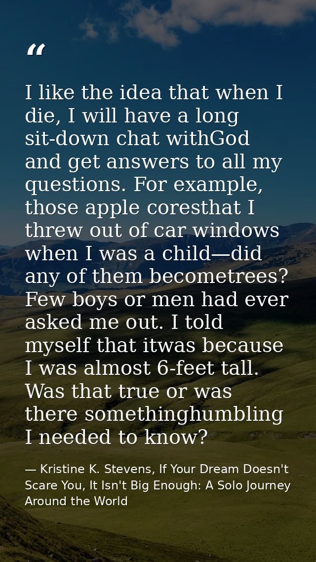 I like the idea that when I die, I will have a long sit-down chat withGod and get answers to all my questions. For examp — Kristine K. Stevens, If Your Dream Doesn't Scare You, It Isn't Big Enough: A Solo Journey Around the World