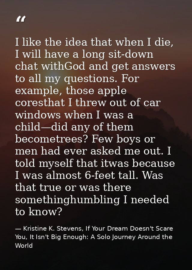 I like the idea that when I die, I will have a long sit-down chat withGod and get answers to all my questions. For examp — Kristine K. Stevens, If Your Dream Doesn't Scare You, It Isn't Big Enough: A Solo Journey Around the World