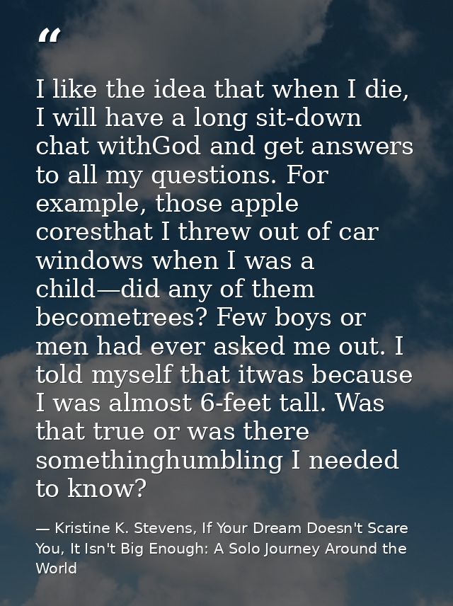 I like the idea that when I die, I will have a long sit-down chat withGod and get answers to all my questions. For examp — Kristine K. Stevens, If Your Dream Doesn't Scare You, It Isn't Big Enough: A Solo Journey Around the World