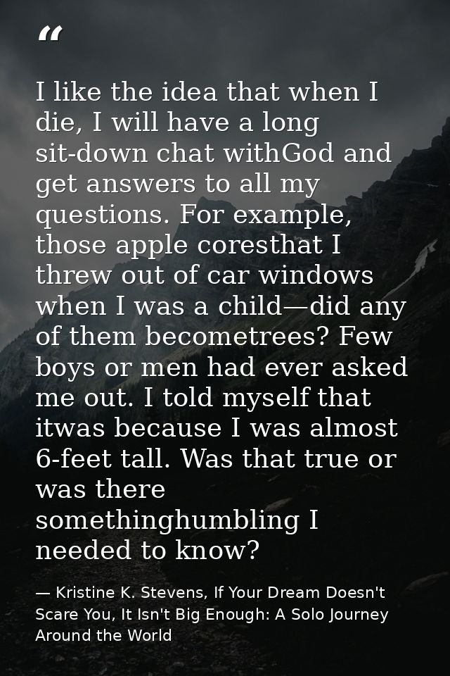 I like the idea that when I die, I will have a long sit-down chat withGod and get answers to all my questions. For examp — Kristine K. Stevens, If Your Dream Doesn't Scare You, It Isn't Big Enough: A Solo Journey Around the World