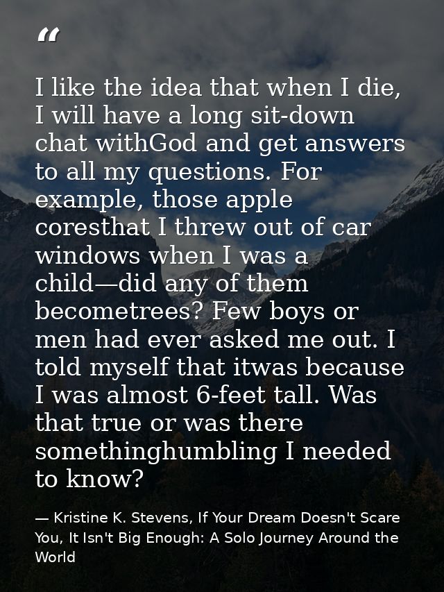 I like the idea that when I die, I will have a long sit-down chat withGod and get answers to all my questions. For examp — Kristine K. Stevens, If Your Dream Doesn't Scare You, It Isn't Big Enough: A Solo Journey Around the World
