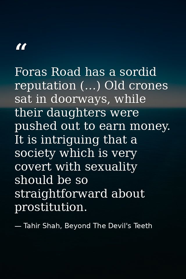 Foras Road has a sordid reputation (…) Old crones sat in doorways, while their daughters were pushed out to earn money.  — Tahir Shah, Beyond The Devil's Teeth