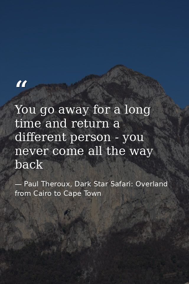 You go away for a long time and return a different person - you never come all the way back — Paul Theroux, Dark Star Safari: Overland from Cairo to Cape Town