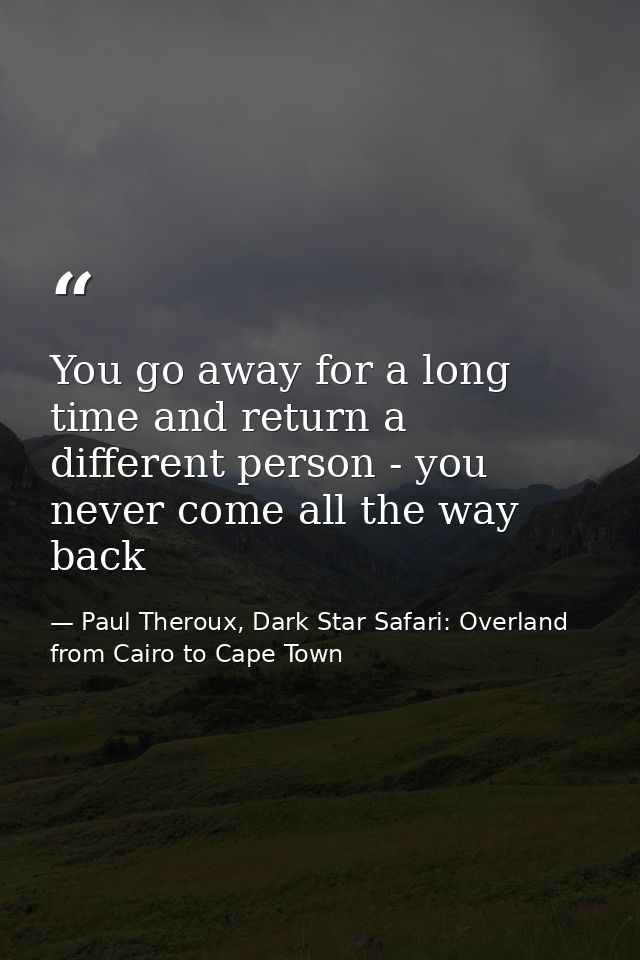 You go away for a long time and return a different person - you never come all the way back — Paul Theroux, Dark Star Safari: Overland from Cairo to Cape Town