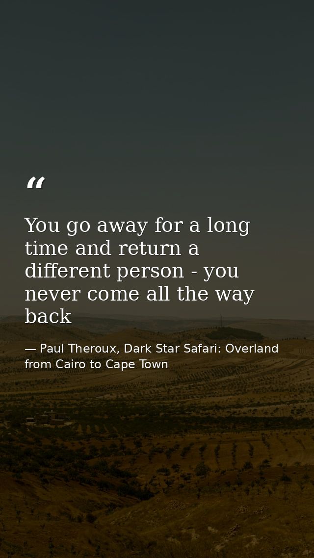 You go away for a long time and return a different person - you never come all the way back — Paul Theroux, Dark Star Safari: Overland from Cairo to Cape Town