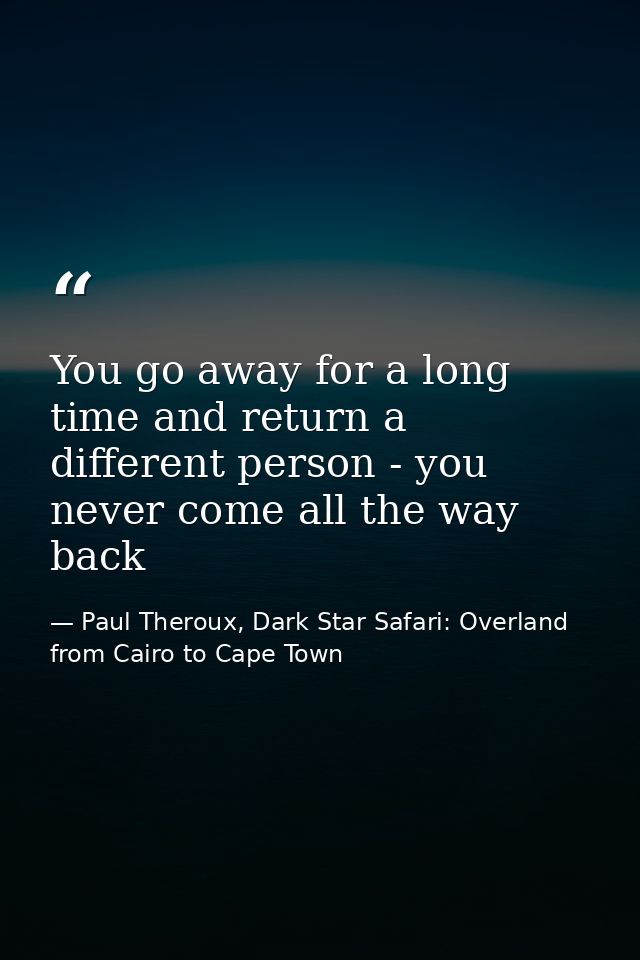 You go away for a long time and return a different person - you never come all the way back — Paul Theroux, Dark Star Safari: Overland from Cairo to Cape Town