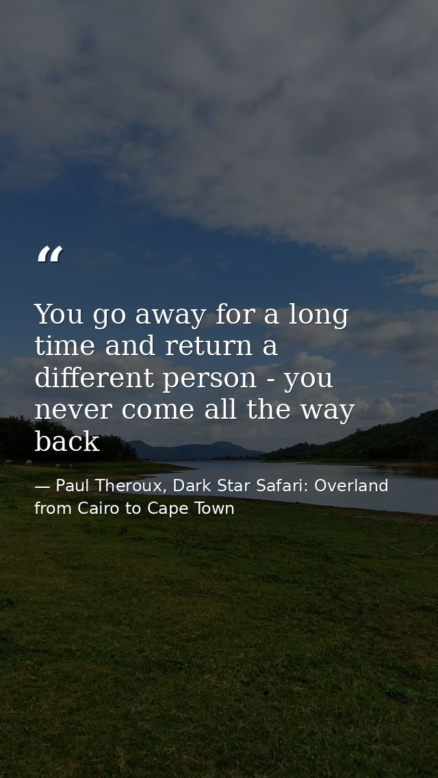You go away for a long time and return a different person - you never come all the way back — Paul Theroux, Dark Star Safari: Overland from Cairo to Cape Town