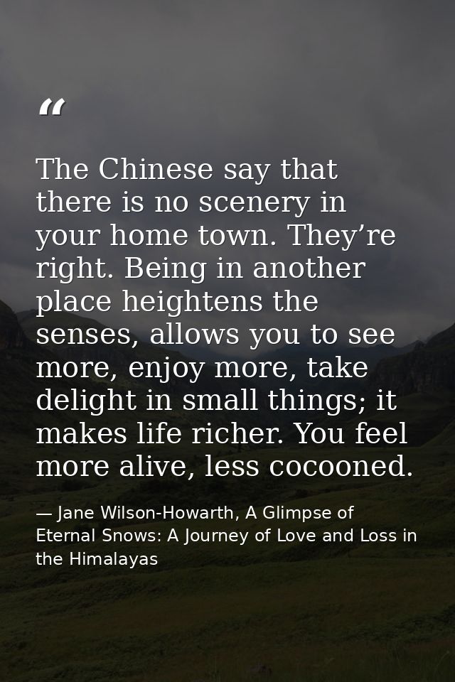 The Chinese say that there is no scenery in your home town. They’re right. Being in another place heightens the senses,  — Jane Wilson-Howarth, A Glimpse of Eternal Snows: A Journey of Love and Loss in the Himalayas