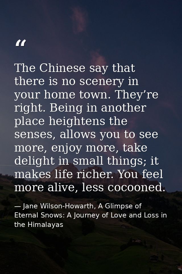 The Chinese say that there is no scenery in your home town. They’re right. Being in another place heightens the senses,  — Jane Wilson-Howarth, A Glimpse of Eternal Snows: A Journey of Love and Loss in the Himalayas