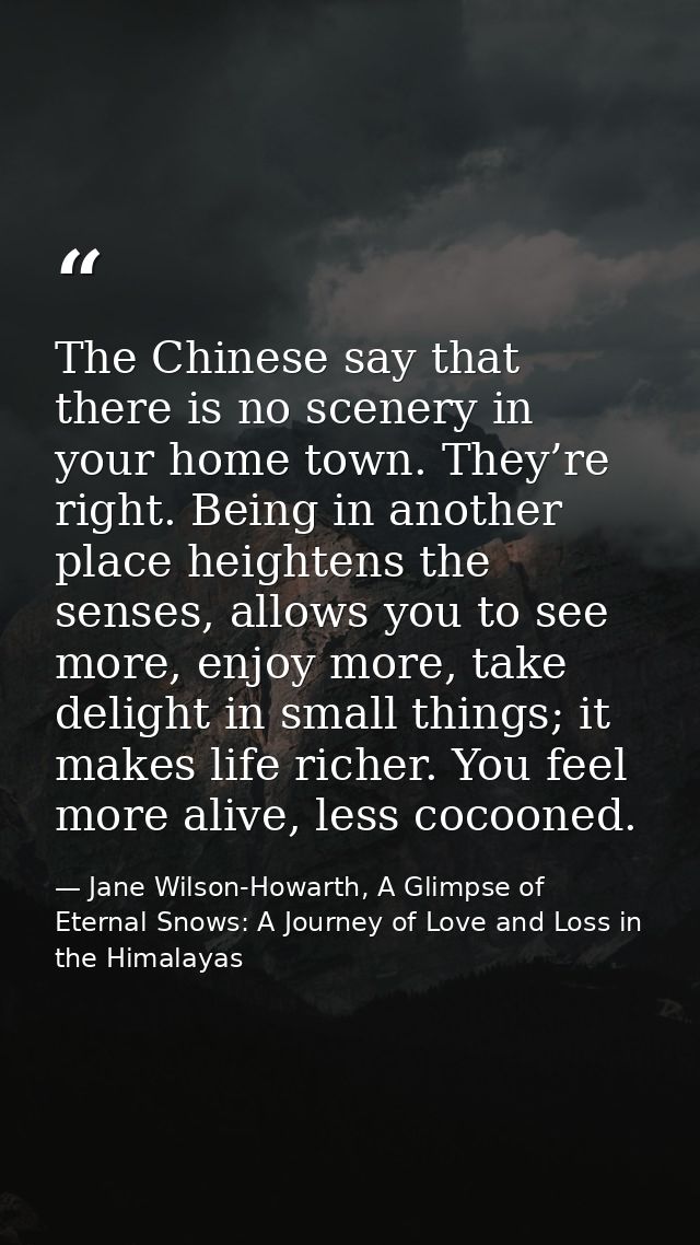 The Chinese say that there is no scenery in your home town. They’re right. Being in another place heightens the senses,  — Jane Wilson-Howarth, A Glimpse of Eternal Snows: A Journey of Love and Loss in the Himalayas