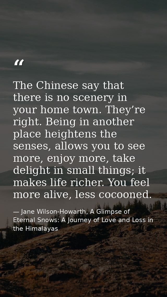 The Chinese say that there is no scenery in your home town. They’re right. Being in another place heightens the senses,  — Jane Wilson-Howarth, A Glimpse of Eternal Snows: A Journey of Love and Loss in the Himalayas