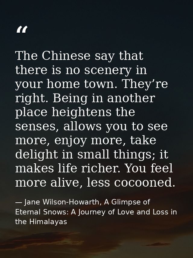 The Chinese say that there is no scenery in your home town. They’re right. Being in another place heightens the senses,  — Jane Wilson-Howarth, A Glimpse of Eternal Snows: A Journey of Love and Loss in the Himalayas