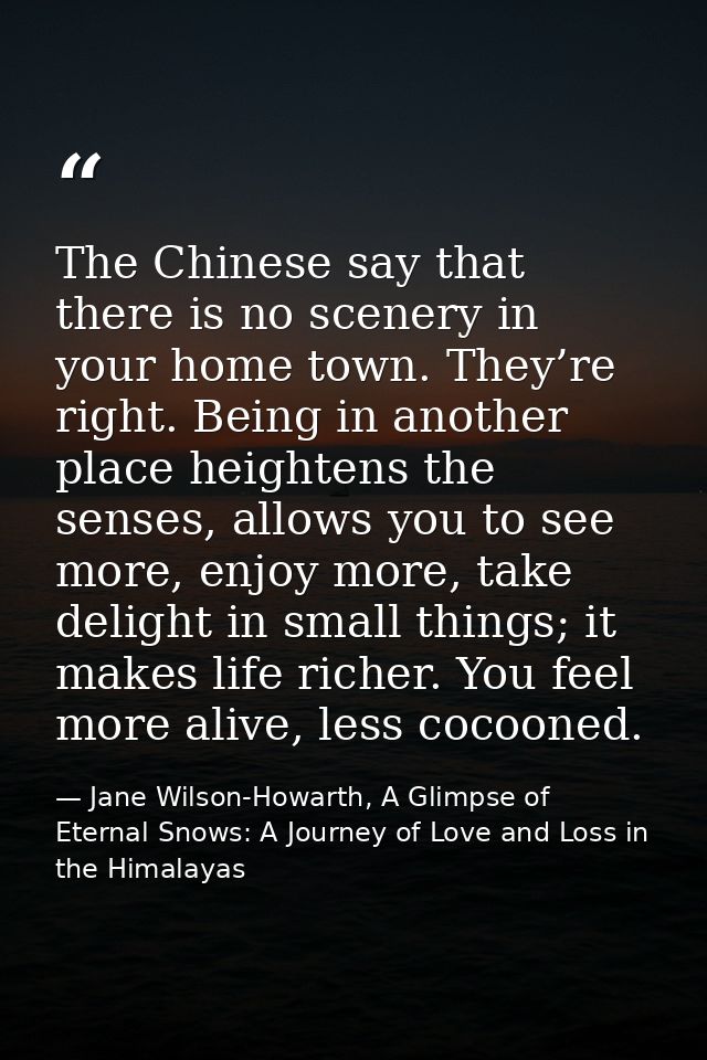 The Chinese say that there is no scenery in your home town. They’re right. Being in another place heightens the senses,  — Jane Wilson-Howarth, A Glimpse of Eternal Snows: A Journey of Love and Loss in the Himalayas