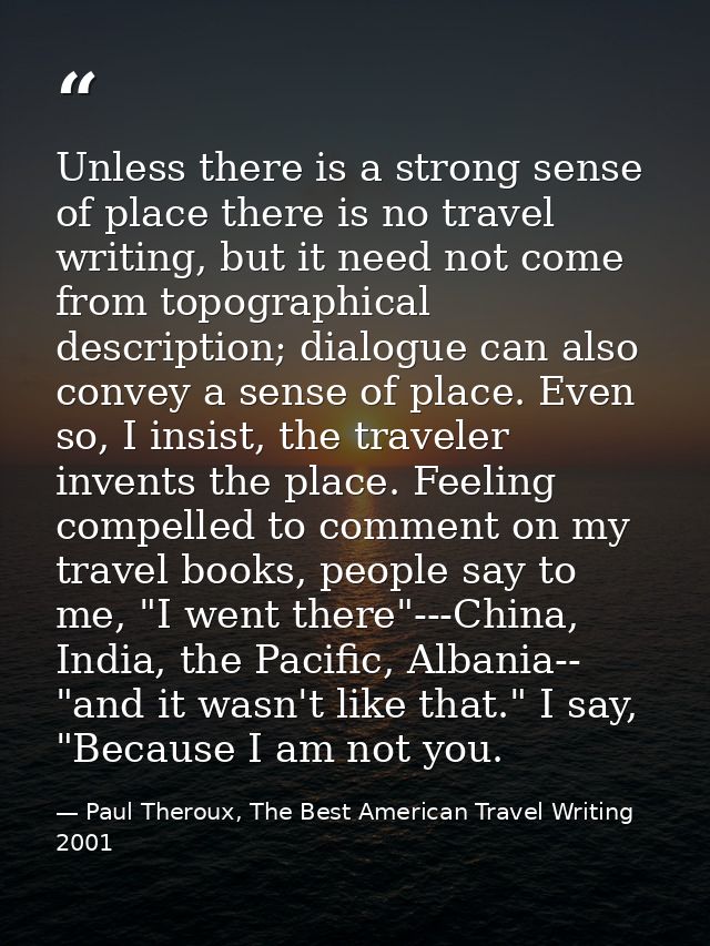 Unless there is a strong sense of place there is no travel writing, but it need not come from topographical description; — Paul Theroux, The Best American Travel Writing 2001