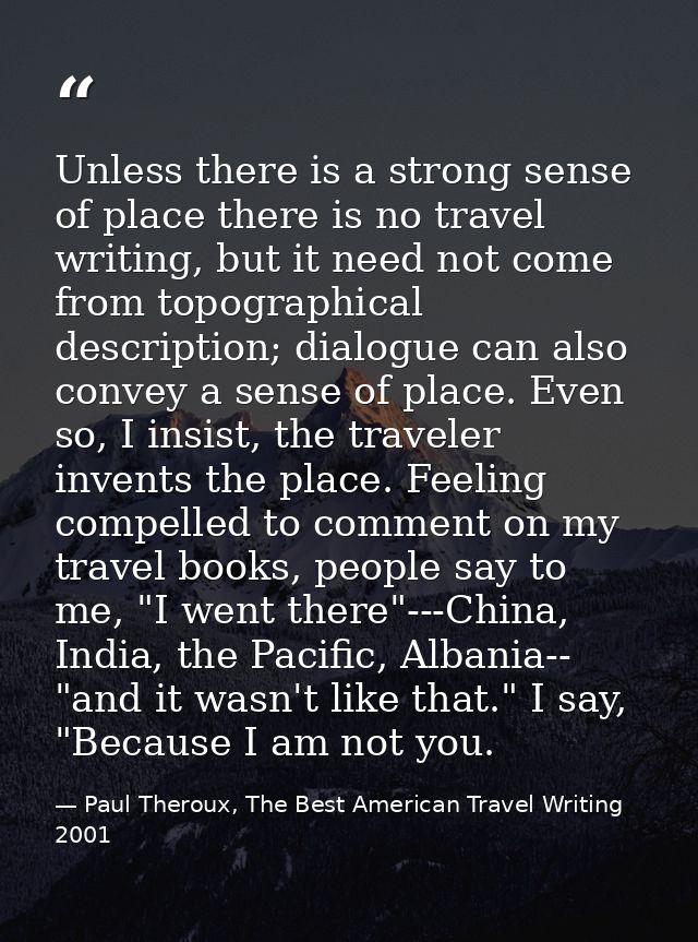 Unless there is a strong sense of place there is no travel writing, but it need not come from topographical description; — Paul Theroux, The Best American Travel Writing 2001