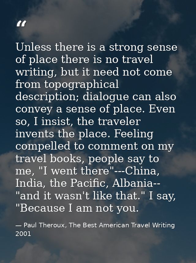 Unless there is a strong sense of place there is no travel writing, but it need not come from topographical description; — Paul Theroux, The Best American Travel Writing 2001