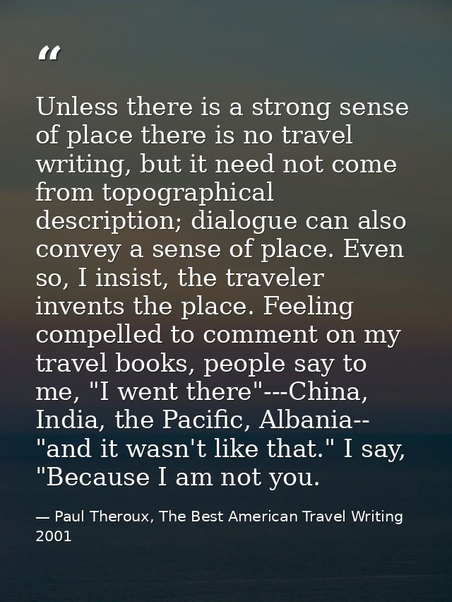 Unless there is a strong sense of place there is no travel writing, but it need not come from topographical description; — Paul Theroux, The Best American Travel Writing 2001