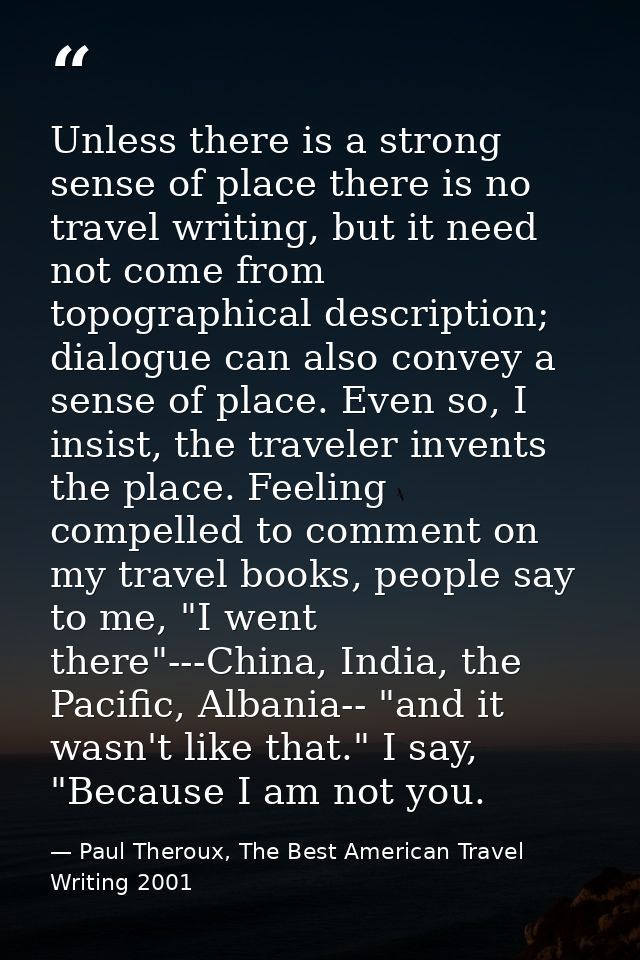 Unless there is a strong sense of place there is no travel writing, but it need not come from topographical description; — Paul Theroux, The Best American Travel Writing 2001
