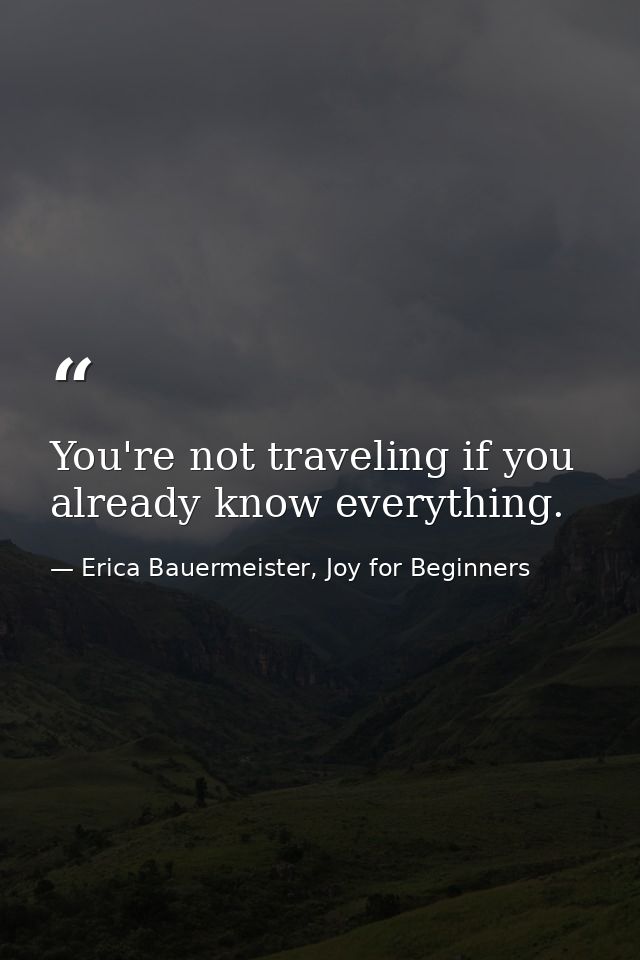 You're not traveling if you already know everything. — Erica Bauermeister, Joy for Beginners