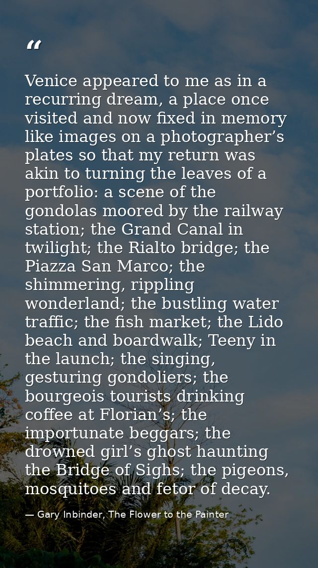 Venice appeared to me as in a recurring dream, a place once visited and now fixed in memory like images on a photographe — Gary Inbinder, The Flower to the Painter