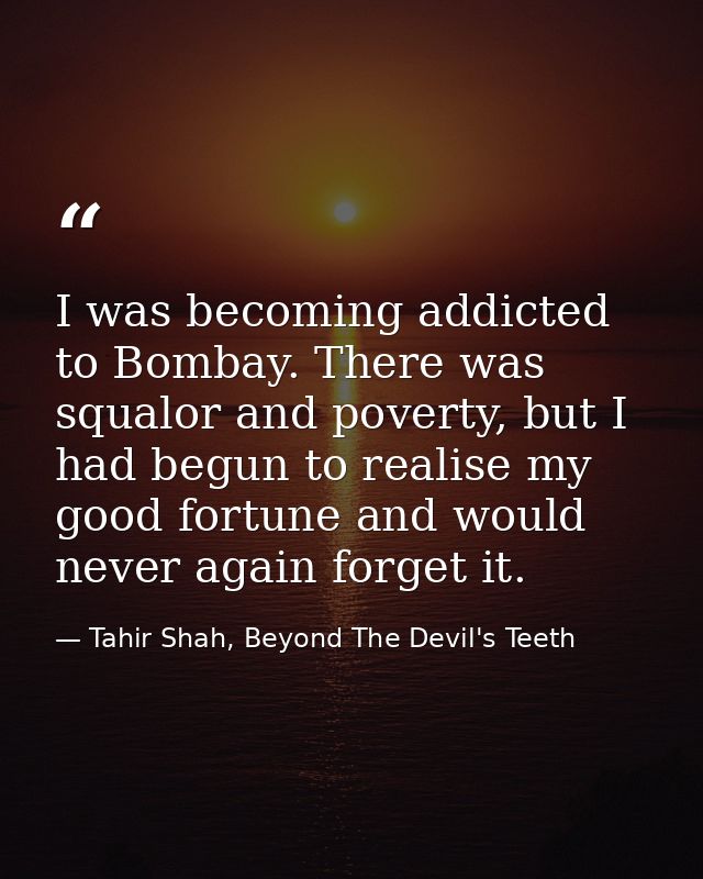 I was becoming addicted to Bombay. There was squalor and poverty, but I had begun to realise my good fortune and would n — Tahir Shah, Beyond The Devil's Teeth