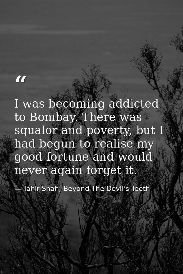 I was becoming addicted to Bombay. There was squalor and poverty, but I had begun to realise my good fortune and would n — Tahir Shah, Beyond The Devil's Teeth