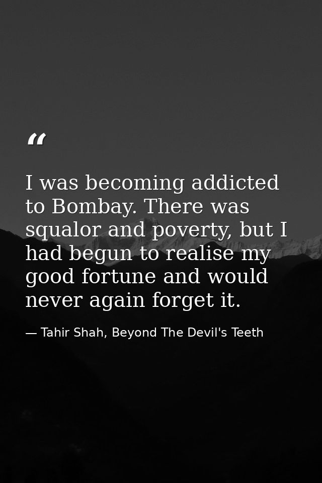 I was becoming addicted to Bombay. There was squalor and poverty, but I had begun to realise my good fortune and would n — Tahir Shah, Beyond The Devil's Teeth