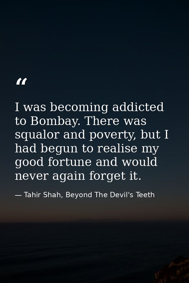 I was becoming addicted to Bombay. There was squalor and poverty, but I had begun to realise my good fortune and would n — Tahir Shah, Beyond The Devil's Teeth