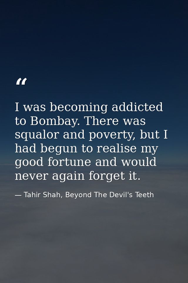 I was becoming addicted to Bombay. There was squalor and poverty, but I had begun to realise my good fortune and would n — Tahir Shah, Beyond The Devil's Teeth