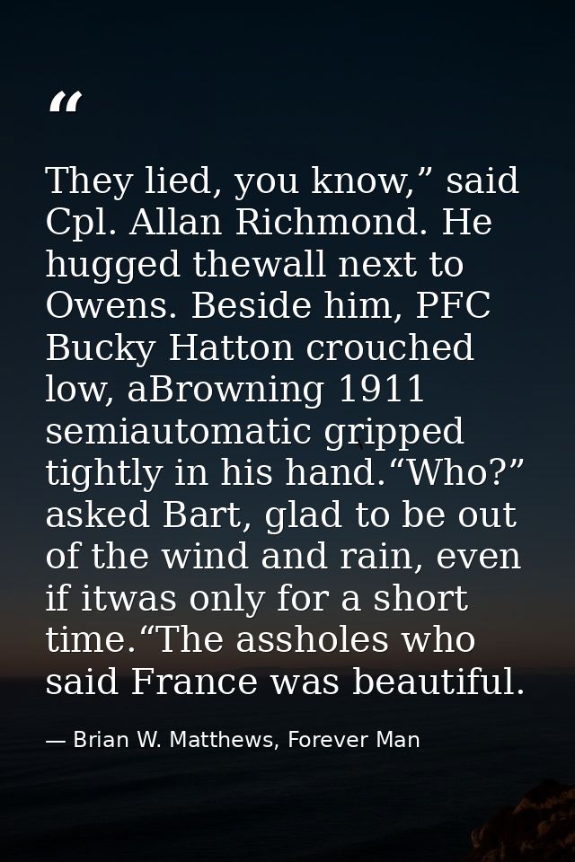 They lied, you know,” said Cpl. Allan Richmond. He hugged thewall next to Owens. Beside him, PFC Bucky Hatton crouched l — Brian W. Matthews, Forever Man