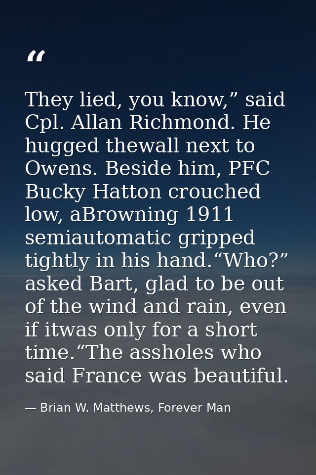They lied, you know,” said Cpl. Allan Richmond. He hugged thewall next to Owens. Beside him, PFC Bucky Hatton crouched l — Brian W. Matthews, Forever Man