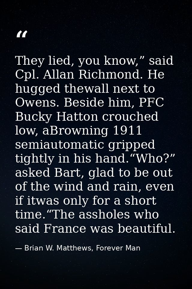 They lied, you know,” said Cpl. Allan Richmond. He hugged thewall next to Owens. Beside him, PFC Bucky Hatton crouched l — Brian W. Matthews, Forever Man