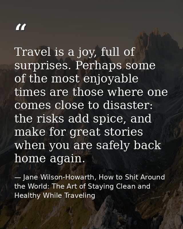Travel is a joy, full of surprises. Perhaps some of the most enjoyable times are those where one comes close to disaster — Jane Wilson-Howarth, How to Shit Around the World: The Art of Staying Clean and Healthy While Traveling