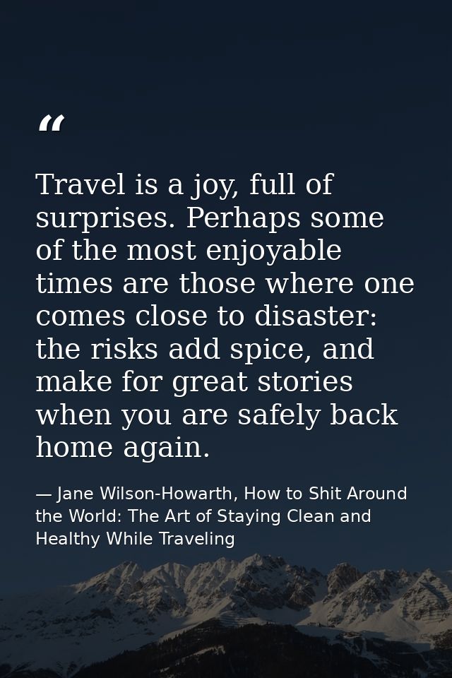 Travel is a joy, full of surprises. Perhaps some of the most enjoyable times are those where one comes close to disaster — Jane Wilson-Howarth, How to Shit Around the World: The Art of Staying Clean and Healthy While Traveling