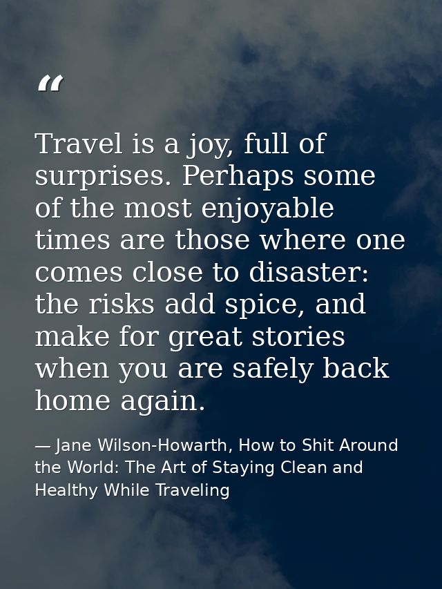 Travel is a joy, full of surprises. Perhaps some of the most enjoyable times are those where one comes close to disaster — Jane Wilson-Howarth, How to Shit Around the World: The Art of Staying Clean and Healthy While Traveling