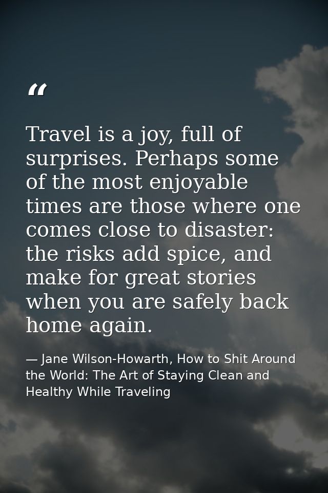 Travel is a joy, full of surprises. Perhaps some of the most enjoyable times are those where one comes close to disaster — Jane Wilson-Howarth, How to Shit Around the World: The Art of Staying Clean and Healthy While Traveling