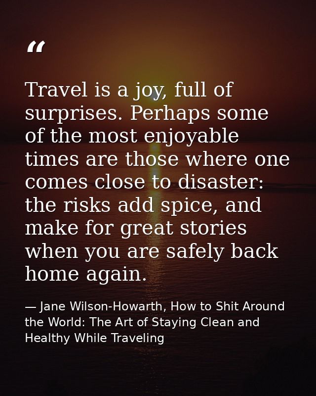 Travel is a joy, full of surprises. Perhaps some of the most enjoyable times are those where one comes close to disaster — Jane Wilson-Howarth, How to Shit Around the World: The Art of Staying Clean and Healthy While Traveling