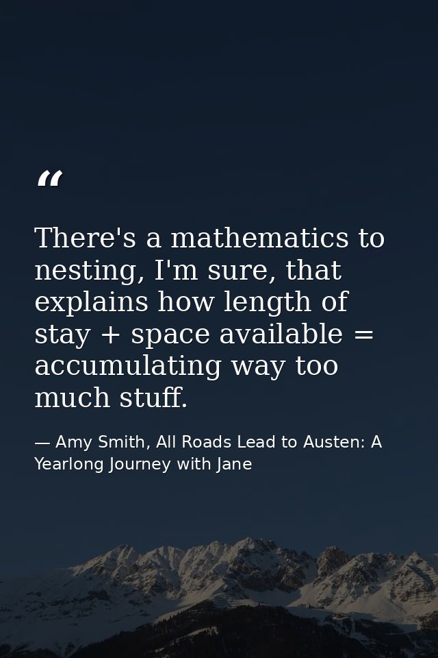 There's a mathematics to nesting, I'm sure, that explains how length of stay + space available = accumulating way too mu — Amy Smith, All Roads Lead to Austen: A Yearlong Journey with Jane