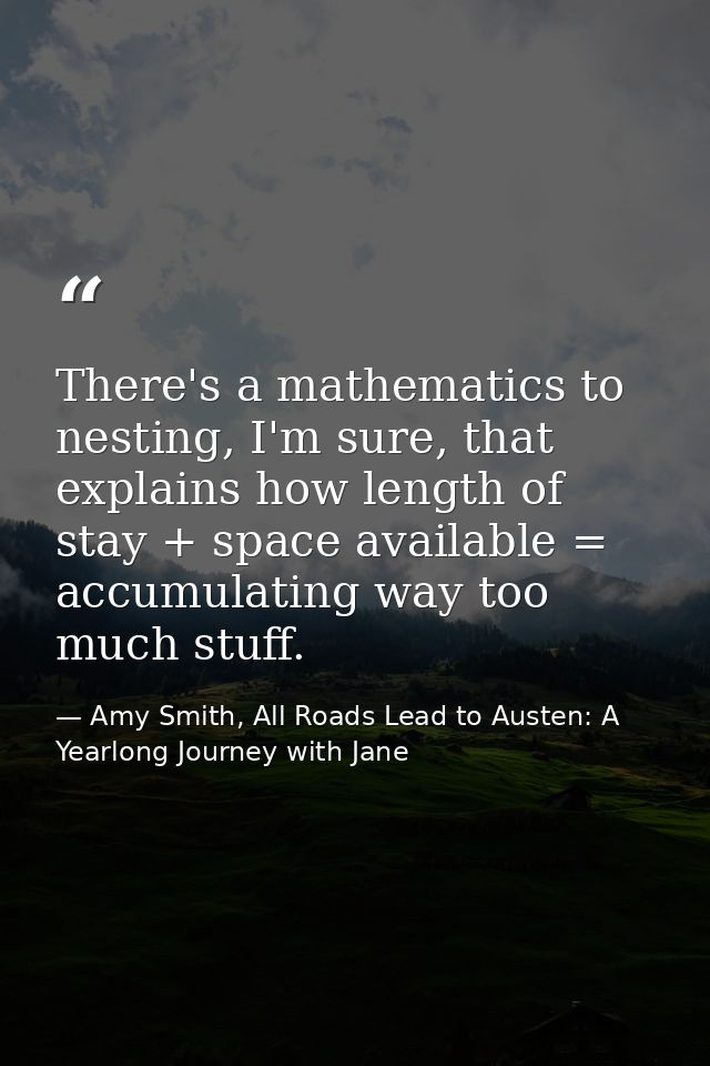 There's a mathematics to nesting, I'm sure, that explains how length of stay + space available = accumulating way too mu — Amy Smith, All Roads Lead to Austen: A Yearlong Journey with Jane