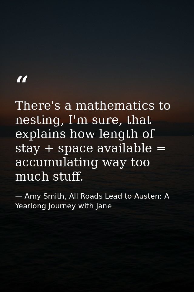 There's a mathematics to nesting, I'm sure, that explains how length of stay + space available = accumulating way too mu — Amy Smith, All Roads Lead to Austen: A Yearlong Journey with Jane