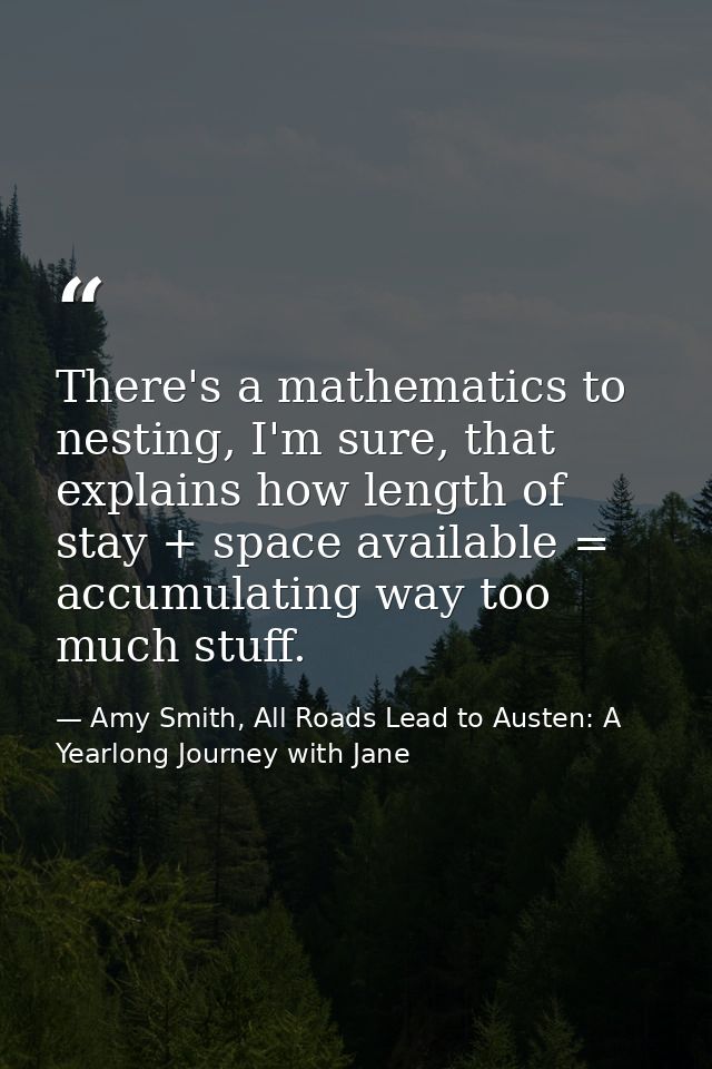 There's a mathematics to nesting, I'm sure, that explains how length of stay + space available = accumulating way too mu — Amy Smith, All Roads Lead to Austen: A Yearlong Journey with Jane