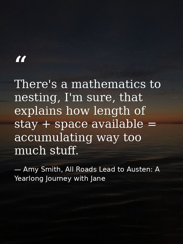There's a mathematics to nesting, I'm sure, that explains how length of stay + space available = accumulating way too mu — Amy Smith, All Roads Lead to Austen: A Yearlong Journey with Jane