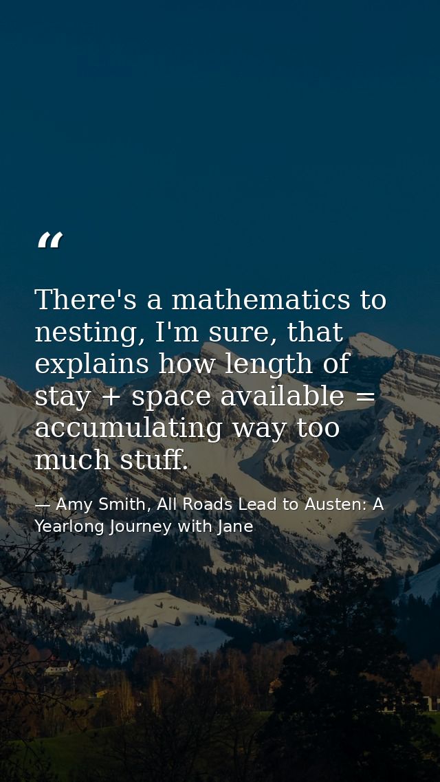 There's a mathematics to nesting, I'm sure, that explains how length of stay + space available = accumulating way too mu — Amy Smith, All Roads Lead to Austen: A Yearlong Journey with Jane