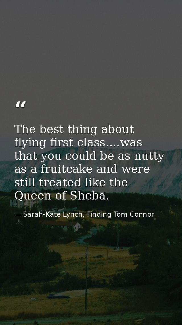 The best thing about flying first class....was that you could be as nutty as a fruitcake and were still treated like the — Sarah-Kate Lynch, Finding Tom Connor