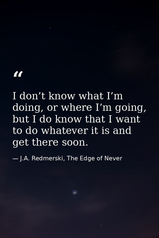 I don’t know what I’m doing, or where I’m going, but I do know that I want to do whatever it is and get there soon. — J.A. Redmerski, The Edge of Never