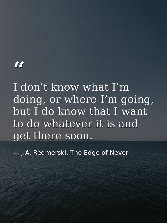 I don’t know what I’m doing, or where I’m going, but I do know that I want to do whatever it is and get there soon. — J.A. Redmerski, The Edge of Never