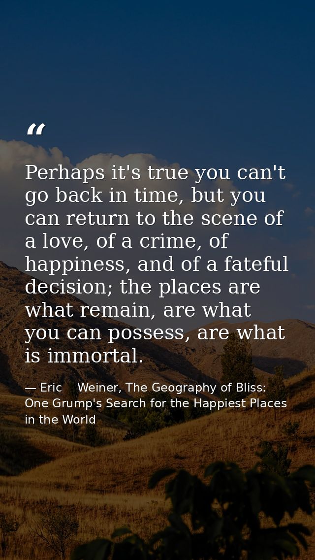 Perhaps it's true you can't go back in time, but you can return to the scene of a love, of a crime, of happiness, and of — Eric    Weiner, The Geography of Bliss: One Grump's Search for the Happiest Places in the World