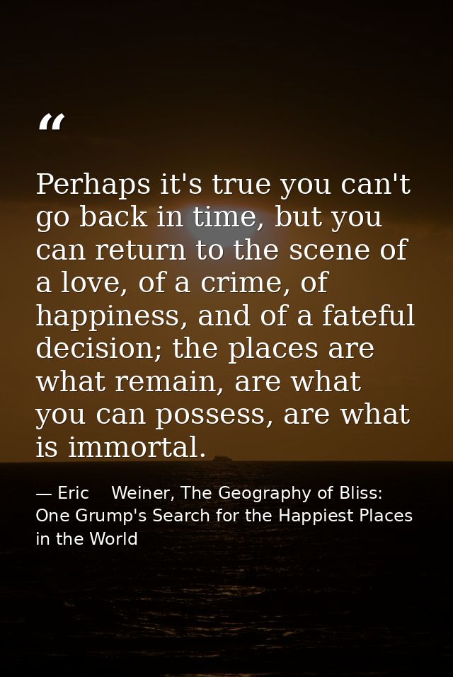 Perhaps it's true you can't go back in time, but you can return to the scene of a love, of a crime, of happiness, and of — Eric    Weiner, The Geography of Bliss: One Grump's Search for the Happiest Places in the World