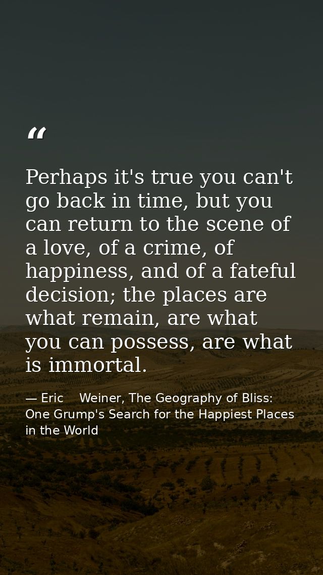 Perhaps it's true you can't go back in time, but you can return to the scene of a love, of a crime, of happiness, and of — Eric    Weiner, The Geography of Bliss: One Grump's Search for the Happiest Places in the World
